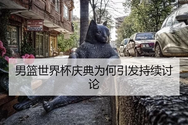 男篮世界杯庆典为何引发持续讨论