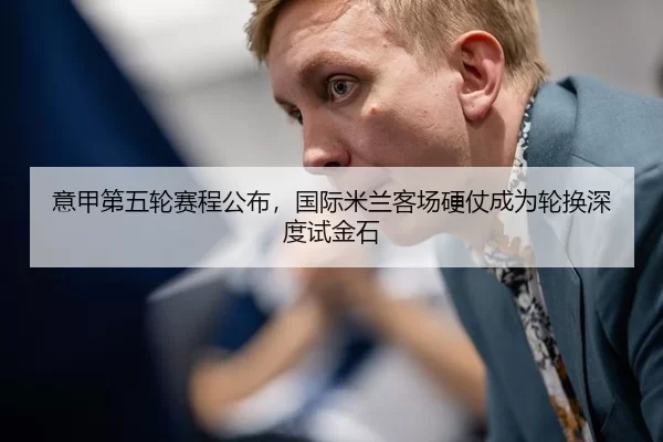 意甲第五轮赛程公布，国际米兰客场硬仗成为轮换深度试金石